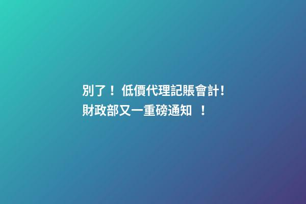 別了！低價代理記賬會計！財政部又一重磅通知！